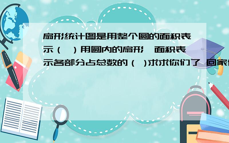 扇形统计图是用整个圆的面积表示（ ）用圆内的扇形,面积表示各部分占总数的（ )求求你们了 回家作业 没时间了