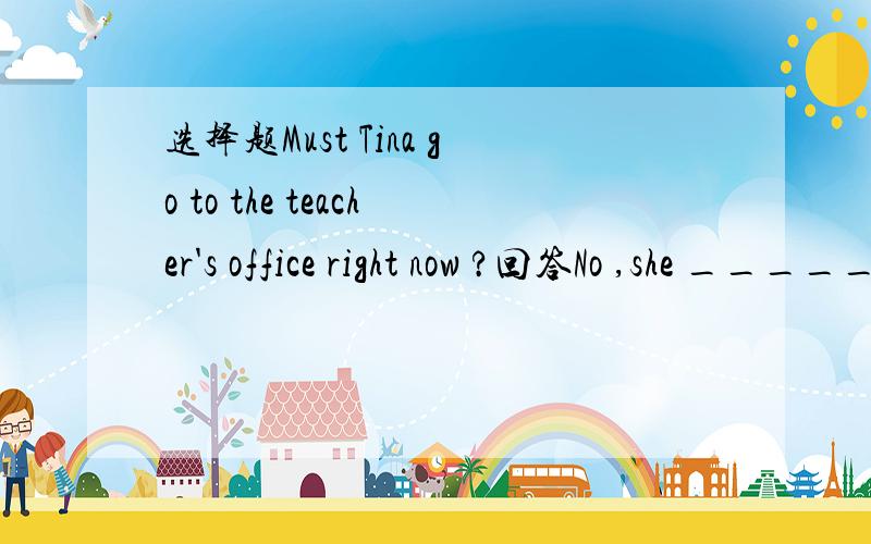 选择题Must Tina go to the teacher's office right now ?回答No ,she ________.A：mustn't B：can't C：needn't to D：doesn't have to 求大神解答,请说下原因啊