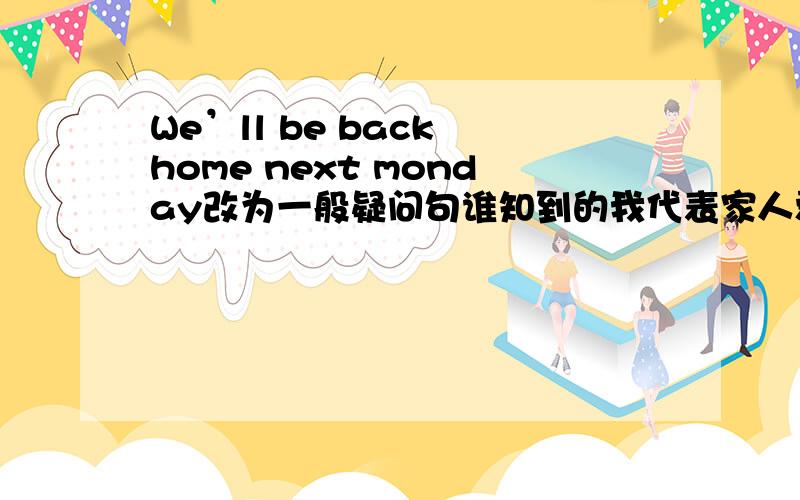 We’ll be back home next monday改为一般疑问句谁知到的我代表家人爱他~