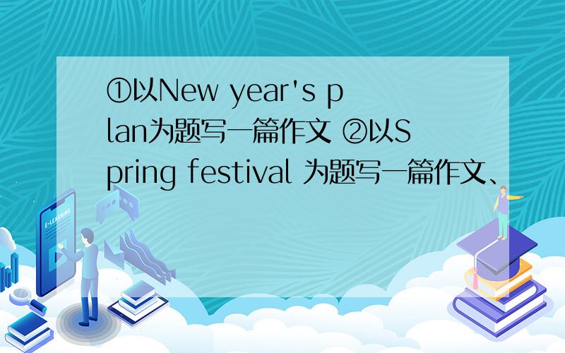 ①以New year's plan为题写一篇作文 ②以Spring festival 为题写一篇作文、