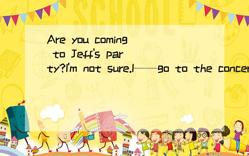 Are you coming to Jeff's party?I'm not sure.I——go to the concert instead A.must B.would C.shouldD.might