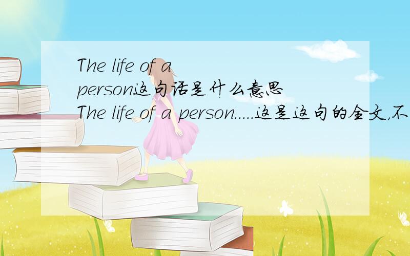 The life of a person这句话是什么意思The life of a person.....这是这句的全文，不知道怎么解释