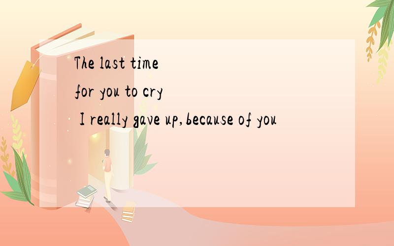 The last time for you to cry I really gave up,because of you