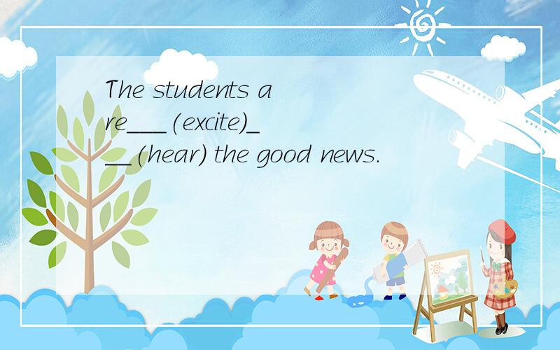 The students are___(excite)___(hear) the good news.