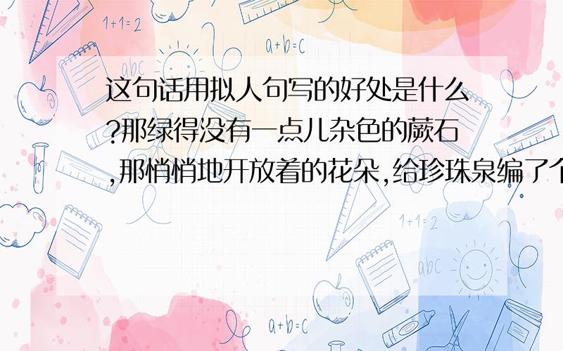 这句话用拟人句写的好处是什么?那绿得没有一点儿杂色的蕨石,那悄悄地开放着的花朵,给珍珠泉编了个朴素的花环.这句话用了拟人的修辞手法,这样写的好处是：