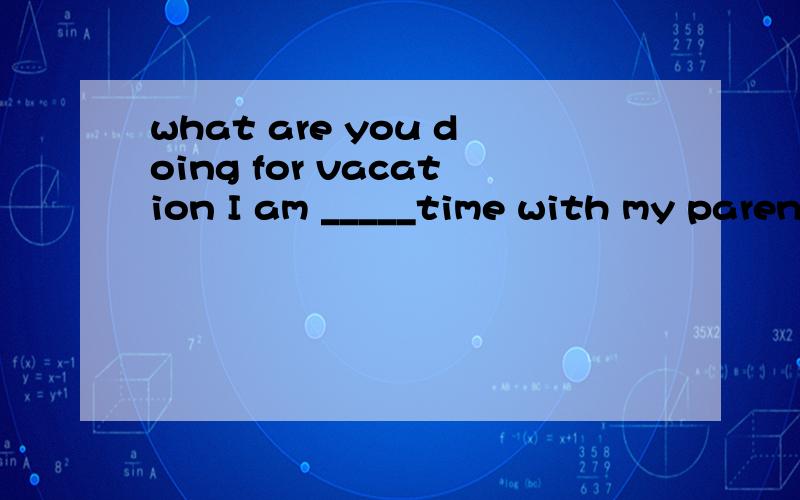 what are you doing for vacation I am _____time with my parents A staying B spending C visiting