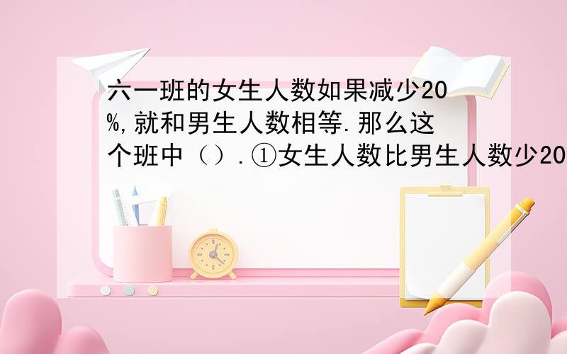 六一班的女生人数如果减少20%,就和男生人数相等.那么这个班中（）.①女生人数比男生人数少20% ②男生人数是女生人数的80% ③女生人数占全班人数的九分之四