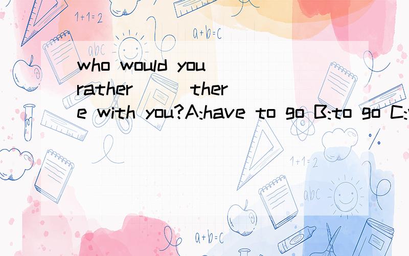 who would you rather () there with you?A:have to go B:to go C:went D:go 为什么呢?a为什么不行?