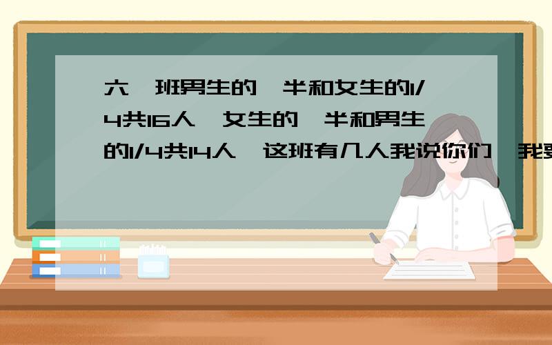 六一班男生的一半和女生的1/4共16人,女生的一半和男生的1/4共14人,这班有几人我说你们,我要解题,不要你们在哪里废话多多