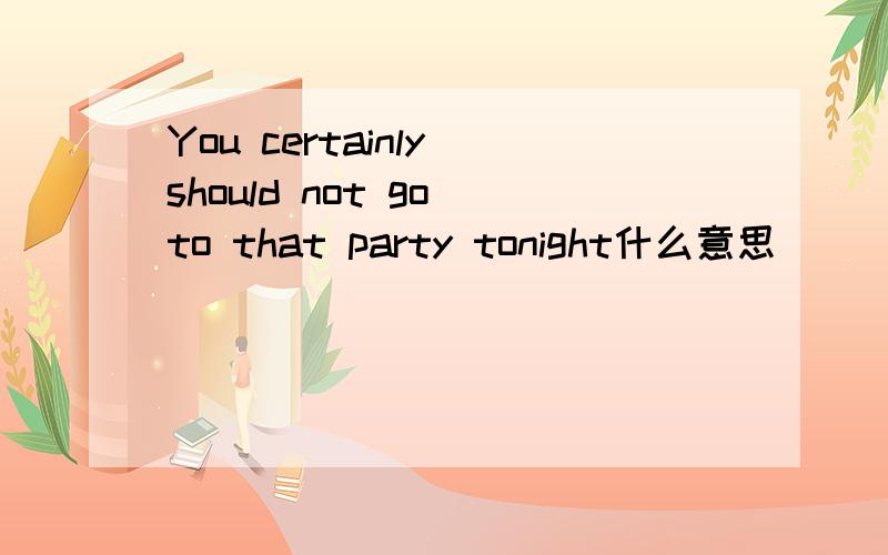 You certainly should not go to that party tonight什么意思