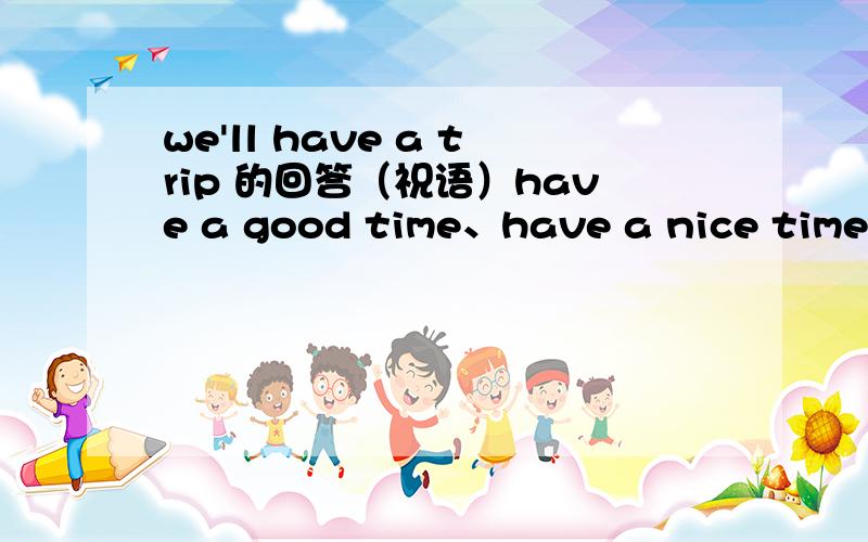 we'll have a trip 的回答（祝语）have a good time、have a nice time 或 have fun这三个都可以吗