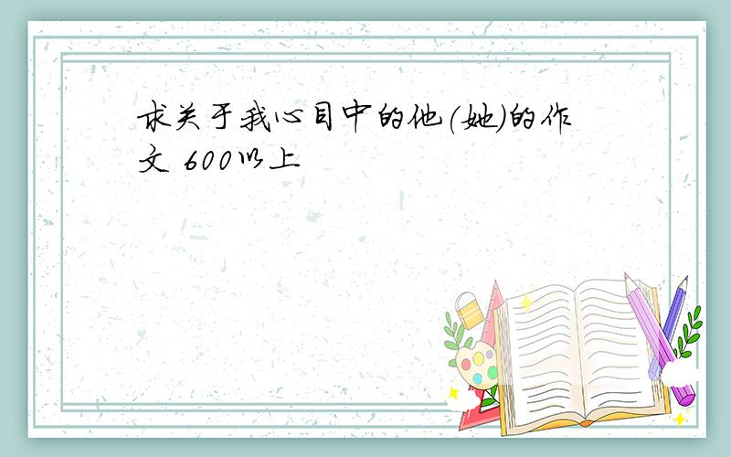 求关于我心目中的他(她）的作文 600以上