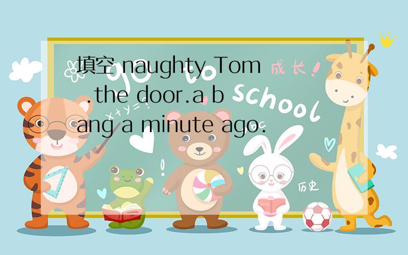 填空 naughty Tom .the door.a bang a minute ago.