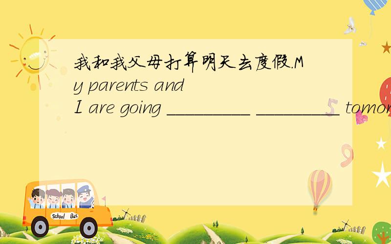 我和我父母打算明天去度假.My parents and I are going _________ _________ tomorrow.