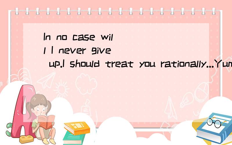 In no case will I never give up.I should treat you rationally...Yummy yan.