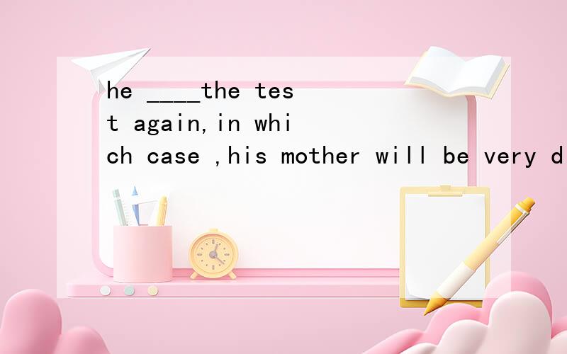 he ____the test again,in which case ,his mother will be very disappointedA might fail B must have been C should fail D could have fail 为什么选A,which case