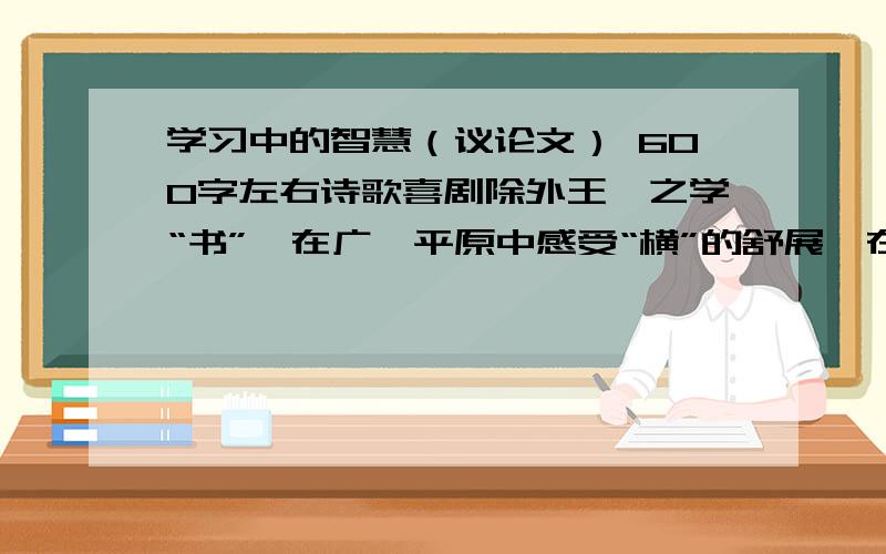 学习中的智慧（议论文） 600字左右诗歌喜剧除外王羲之学“书”,在广袤平原中感受“横”的舒展,在深山古藤上感受“竖”的坚韧.观察、体验,他的书法已不再是简单的笔画与结构.孔子学琴,