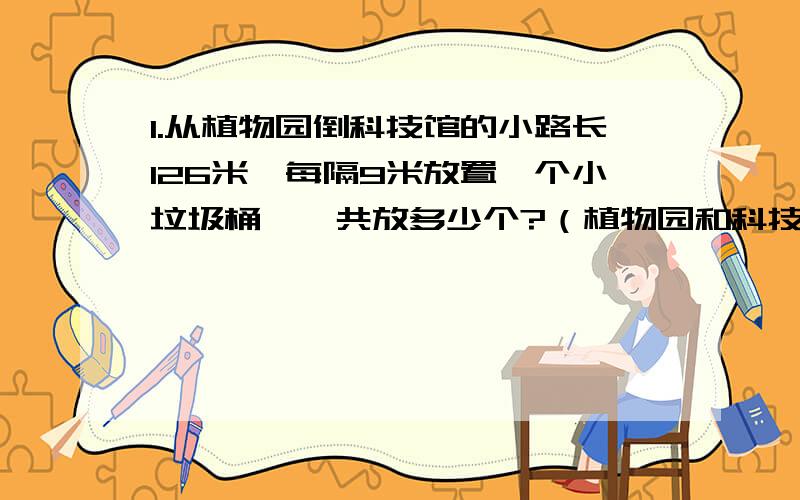 1.从植物园倒科技馆的小路长126米,每隔9米放置一个小垃圾桶,一共放多少个?（植物园和科技馆的门口,也就是路得两端都要放） 2.天鹅湖的环湖路上也是每隔9米放置一个小垃圾桶,一共放了30