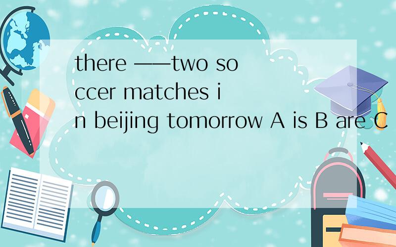 there ——two soccer matches in beijing tomorrow A is B are C is going to be D are going to be选啥希望回答的童鞋解释一下哈 我觉得是C 但是又纠结着TWO 但读来读去又不顺 哎