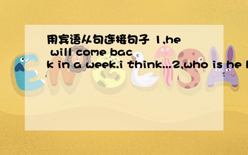 用宾语从句连接句子 1,he will come back in a week.i think...2,who is he looking for?do you know?