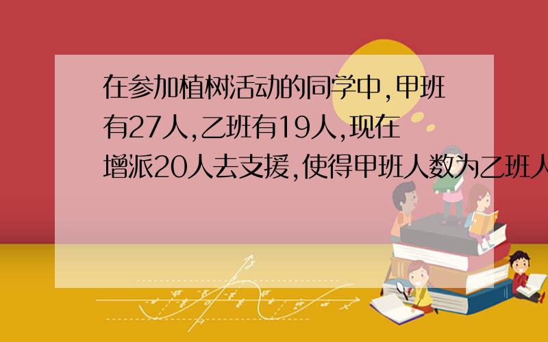 在参加植树活动的同学中,甲班有27人,乙班有19人,现在增派20人去支援,使得甲班人数为乙班人数的2倍,则应调往甲、乙两班各有多少人?用未知数列：甲原来?乙原来?甲增派?乙增派?甲现在?乙现