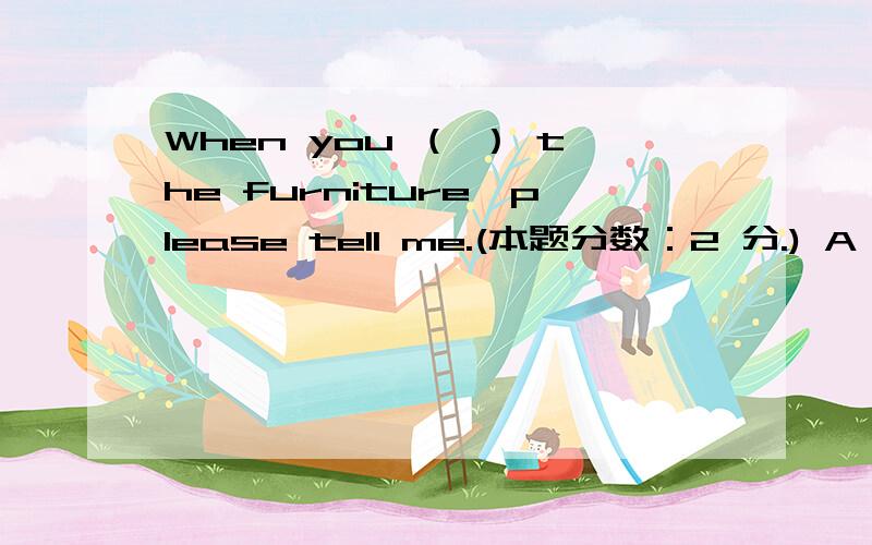 When you （ ） the furniture,please tell me.(本题分数：2 分.) A、 will finish to move B、 will fWhen you （ ） the furniture,please tell me.(本题分数：2 分.) A、 will finish to move B、 will finish moving C、 have finished moving