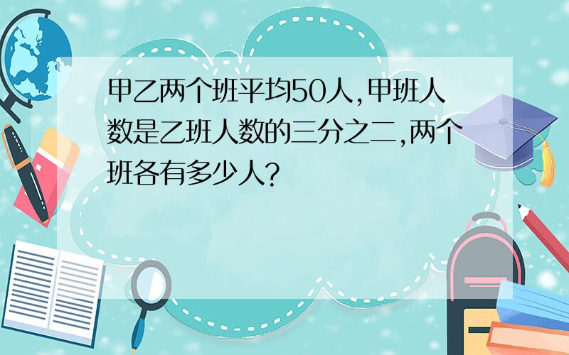 甲乙两个班平均50人,甲班人数是乙班人数的三分之二,两个班各有多少人?