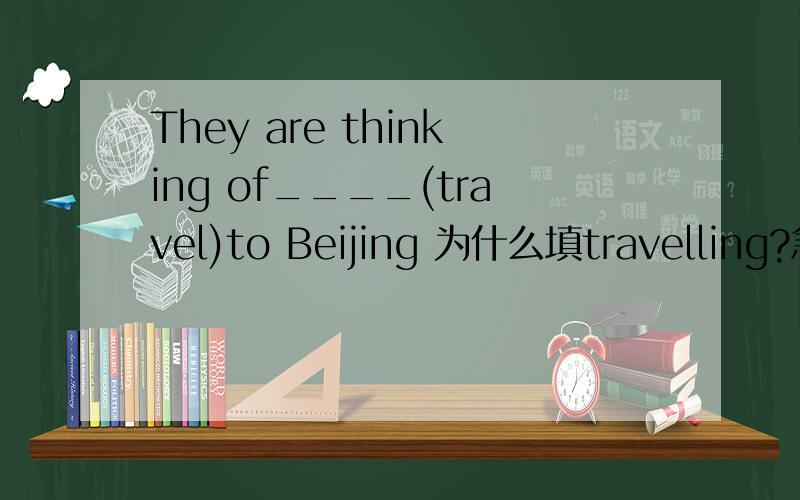 They are thinking of____(travel)to Beijing 为什么填travelling?急~~~~~~~~~~~~~~~~~!