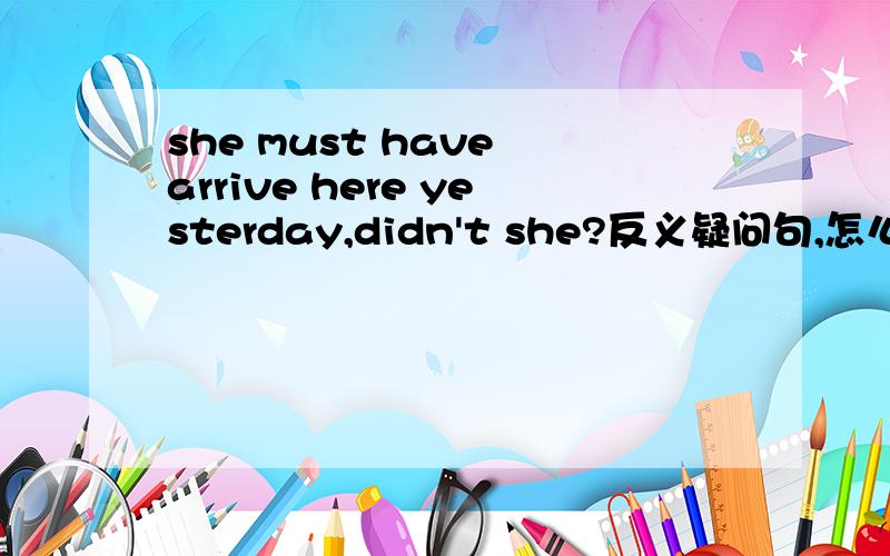 she must have arrive here yesterday,didn't she?反义疑问句,怎么填,是didn't还是hadn't注：must是对过去的推测请解答一下,如果还有must的反义疑问时态句的简单讲解就更好了.