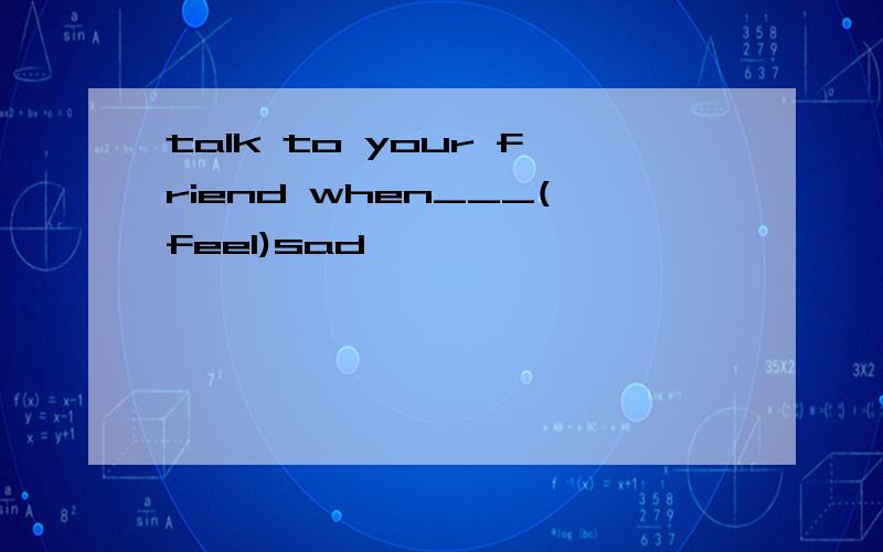 talk to your friend when___(feel)sad