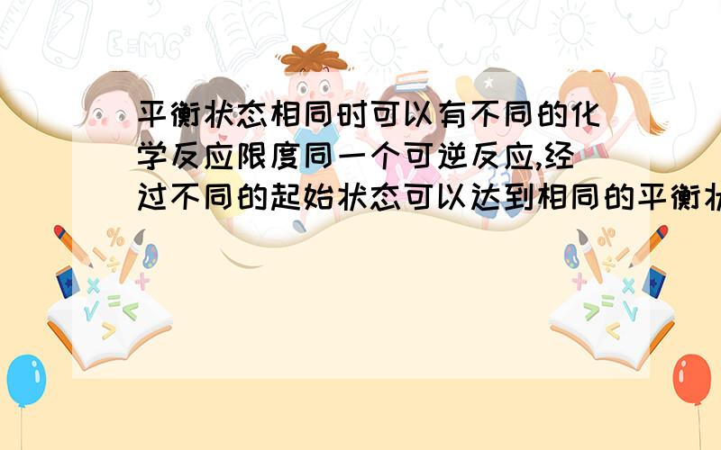 平衡状态相同时可以有不同的化学反应限度同一个可逆反应,经过不同的起始状态可以达到相同的平衡状态,但其最大转化率不同,即平衡状态相同时可以有不同的化学反应限度.“不同的起始状