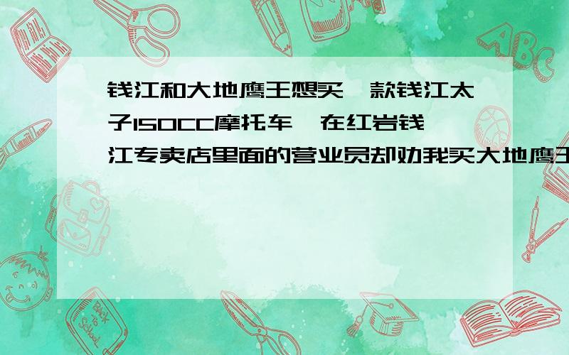 钱江和大地鹰王想买一款钱江太子150CC摩托车,在红岩钱江专卖店里面的营业员却劝我买大地鹰王品牌的,大地鹰王要比钱江贵不少呢!但是不知道大地鹰王的品牌怎么样,我在犹豫不决到底是买