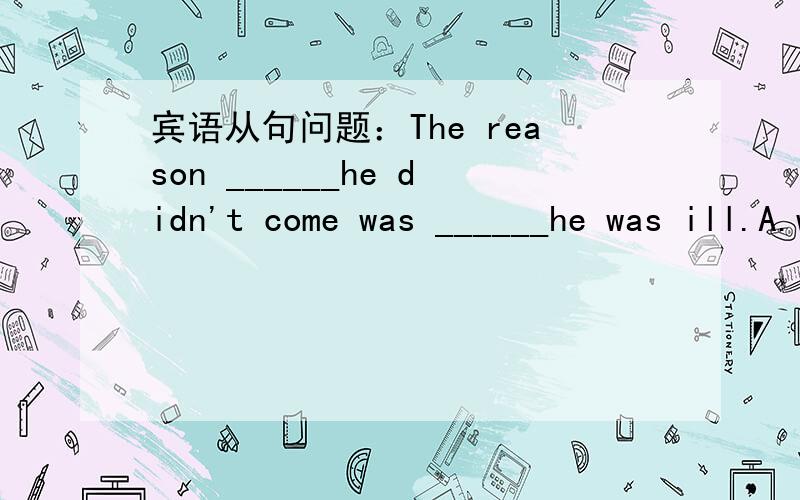 宾语从句问题：The reason ______he didn't come was ______he was ill.A.why; that1.The reason ______he didn't come was ______he was ill.(第二个空为什么用that不用what,A.why; that B.that;why C.for that;that D.for which;what2.I shall never