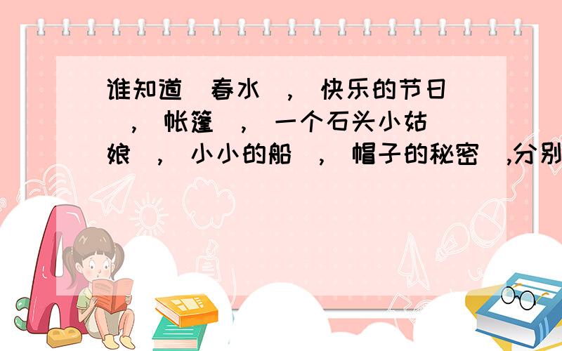 谁知道(春水),(快乐的节日),(帐篷),(一个石头小姑娘),(小小的船),(帽子的秘密),分别是谁写的吗?四年级暑假作业.十万火急!