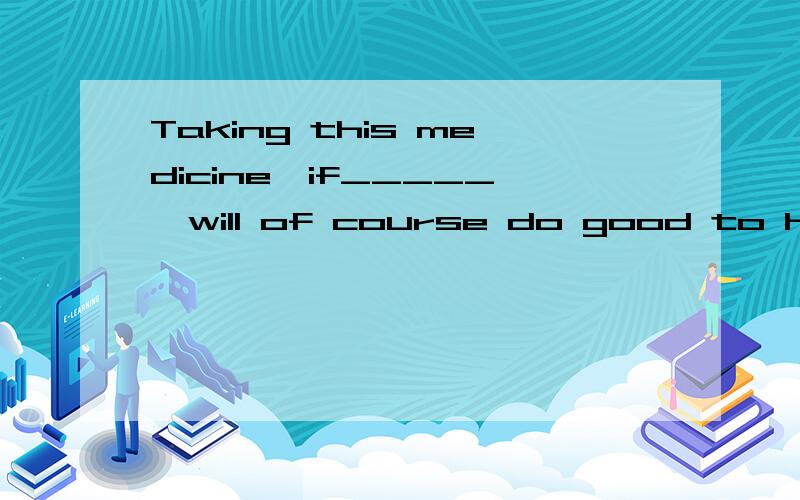 Taking this medicine,if_____,will of course do good to his health.A continued B.to continue C.continues D.continuing 为什么C或D 不对?C：if taking this medicine continues,D:if taking this medicine is continuing,