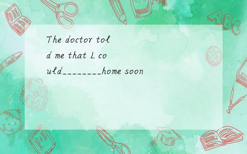 The doctor told me that L could________home soon