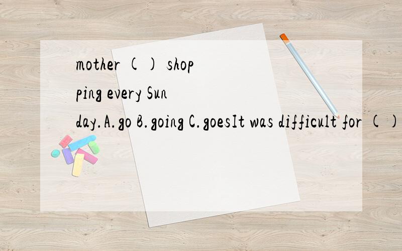 mother () shopping every Sunday.A.go B.going C.goesIt was difficult for () to carry it.A.I B.me C.my