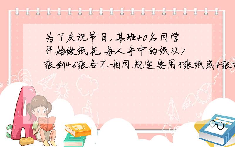 为了庆祝节日,某班40名同学开始做纸花,每人手中的纸从7张到46张各不相同.规定要用3张纸或4张纸做一朵花要求每人都要把自己的纸全部用完,尽可能多做几朵花.那么,用4张纸做的花共有几朵?