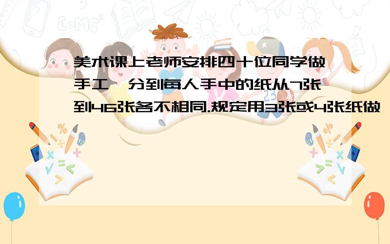 美术课上老师安排四十位同学做手工,分到每人手中的纸从7张到46张各不相同.规定用3张或4张纸做一朵花,并且要求每人必须把分给自己的纸全部用完,而且要尽量地多做一些花.问最后用4张纸