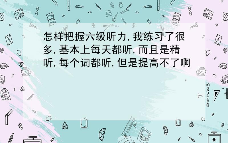 怎样把握六级听力,我练习了很多,基本上每天都听,而且是精听,每个词都听,但是提高不了啊