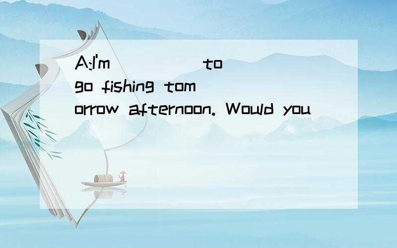 A:I'm ____ to go fishing tomorrow afternoon. Would you ____ to go? B:That's ____.____ shall we meet