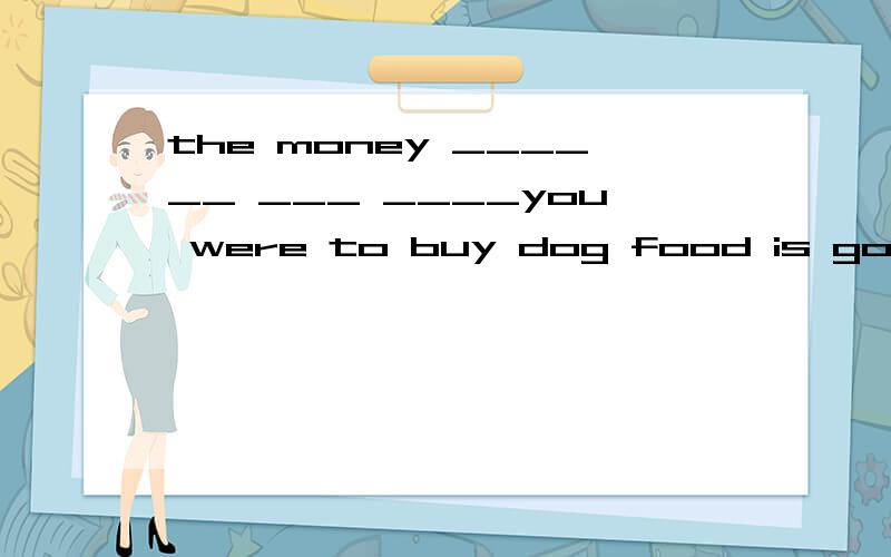 the money ______ ___ ____you were to buy dog food is gone