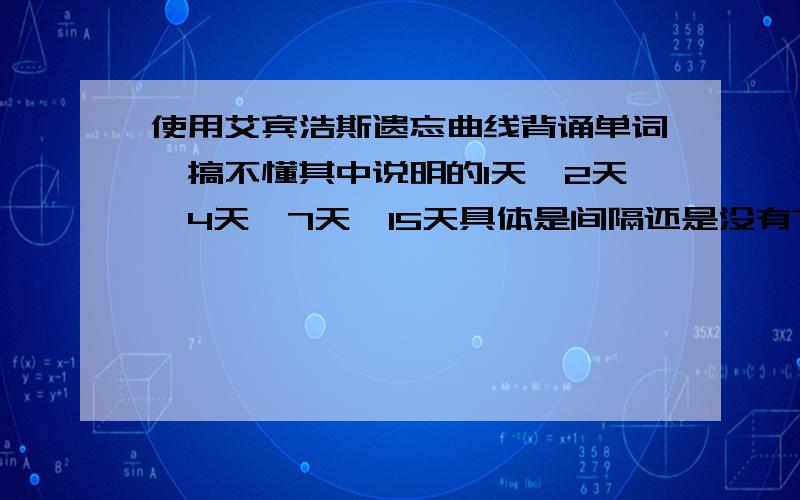 使用艾宾浩斯遗忘曲线背诵单词,搞不懂其中说明的1天、2天、4天、7天、15天具体是间隔还是没有?急问!1)照杨鹏背词法：当天（第一天）、第2、4、8、15、30天复习单词的办法,即为1号背的单