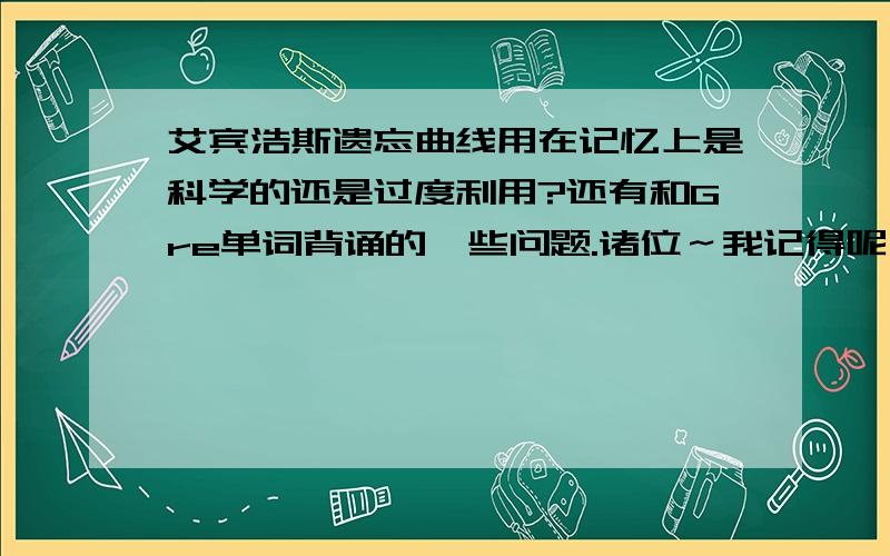 艾宾浩斯遗忘曲线用在记忆上是科学的还是过度利用?还有和Gre单词背诵的一些问题.诸位～我记得呢,艾宾浩斯遗忘曲线这东西呢,貌似只和遗忘的规律有关系,但是为嘛一群人在那里喊啥多少