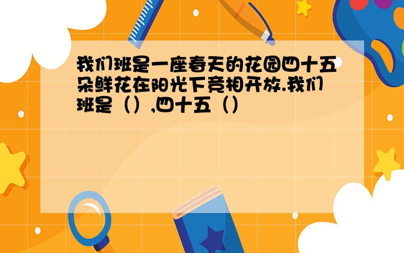 我们班是一座春天的花园四十五朵鲜花在阳光下竞相开放.我们班是（）,四十五（）