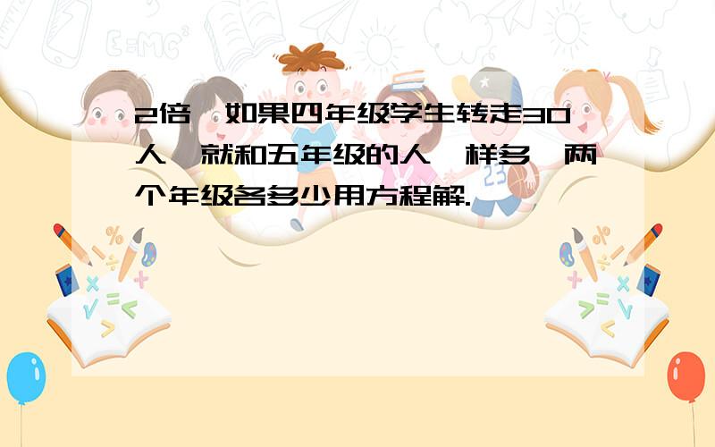 2倍,如果四年级学生转走30人,就和五年级的人一样多,两个年级各多少用方程解.