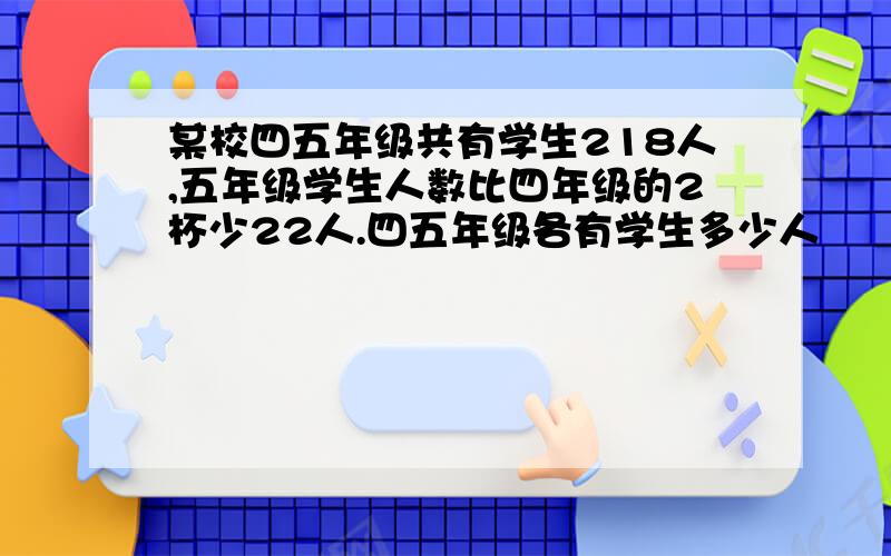 某校四五年级共有学生218人,五年级学生人数比四年级的2杯少22人.四五年级各有学生多少人