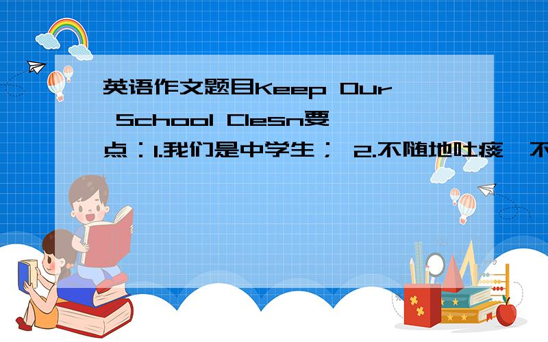 英语作文题目Keep Our School Clesn要点：1.我们是中学生； 2.不随地吐痰、不乱扔垃圾； 3.不在墙上乱涂乱画； 4.每天认真打扫室内外卫生； 5.