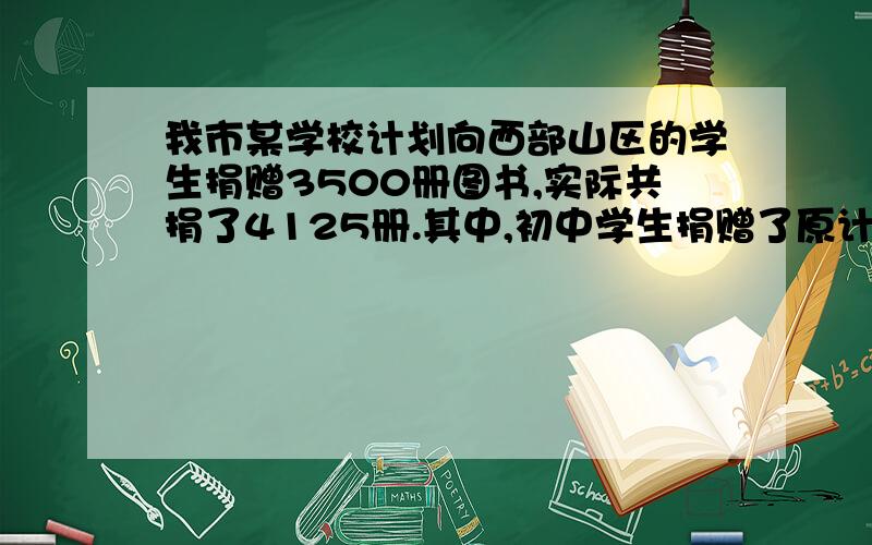 我市某学校计划向西部山区的学生捐赠3500册图书,实际共捐了4125册.其中,初中学生捐赠了原计划的百分之一百二十,高中学生捐赠了原计划的百分之一百一十五,问初中学生和高中学生各比原计