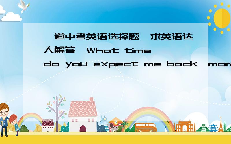 一道中考英语选择题,求英语达人解答—What time do you expect me back,mom?—Say,______ half an hour.A.at B.before C.in D.for求讲解